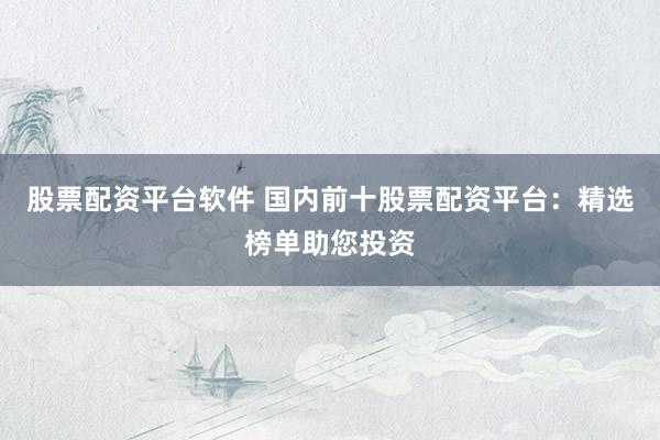 股票配资平台软件 国内前十股票配资平台：精选榜单助您投资