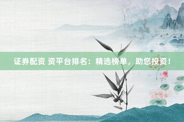 证券配资 资平台排名：精选榜单，助您投资！