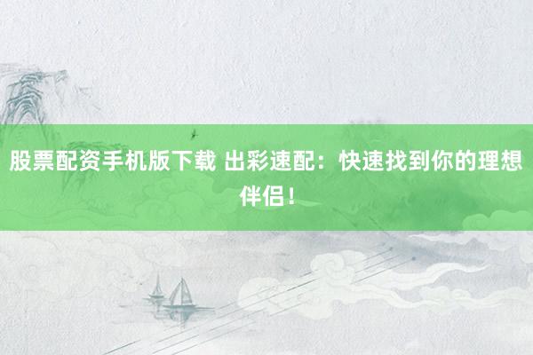 股票配资手机版下载 出彩速配：快速找到你的理想伴侣！