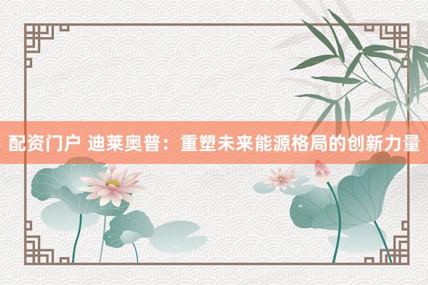 配资门户 迪莱奥普：重塑未来能源格局的创新力量