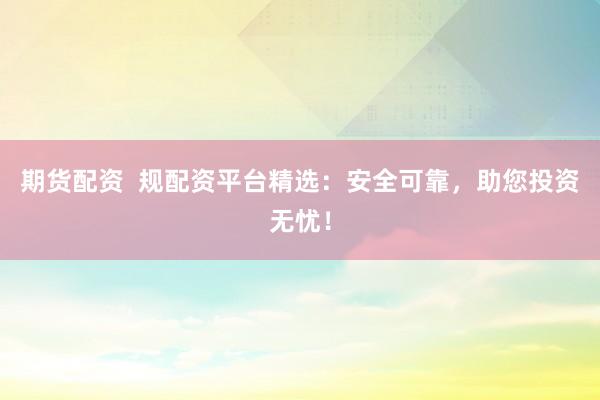 期货配资  规配资平台精选：安全可靠，助您投资无忧！