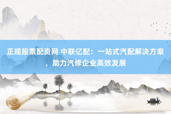 正规股票配资网 中联亿配：一站式汽配解决方案，助力汽修企业高效发展