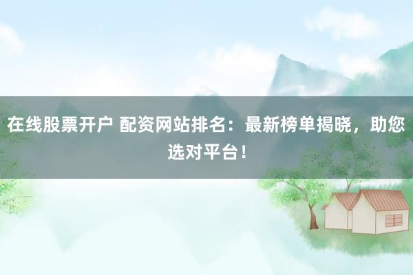 在线股票开户 配资网站排名：最新榜单揭晓，助您选对平台！