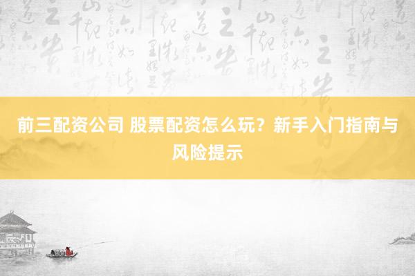 前三配资公司 股票配资怎么玩？新手入门指南与风险提示