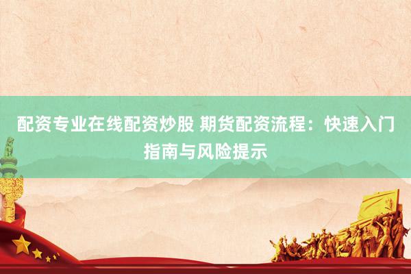 配资专业在线配资炒股 期货配资流程：快速入门指南与风险提示