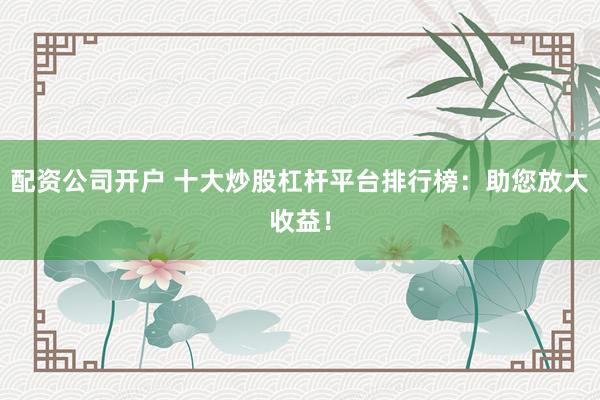 配资公司开户 十大炒股杠杆平台排行榜：助您放大收益！