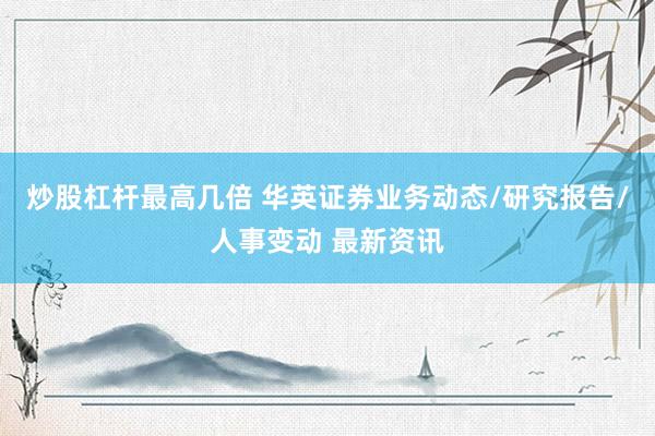 炒股杠杆最高几倍 华英证券业务动态/研究报告/人事变动 最新资讯