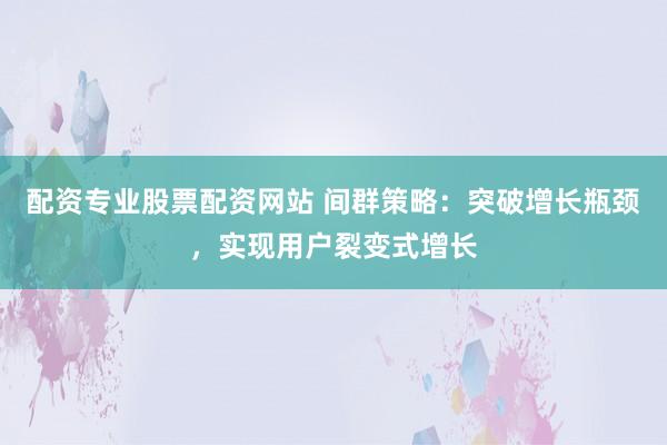 配资专业股票配资网站 间群策略：突破增长瓶颈，实现用户裂变式增长