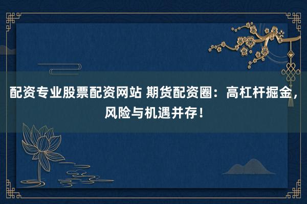 配资专业股票配资网站 期货配资圈：高杠杆掘金，风险与机遇并存！