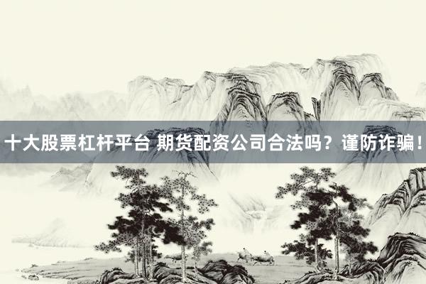 十大股票杠杆平台 期货配资公司合法吗？谨防诈骗！