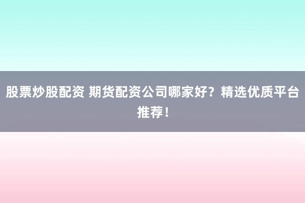 股票炒股配资 期货配资公司哪家好？精选优质平台推荐！