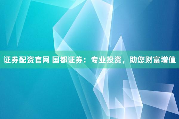 证券配资官网 国都证券：专业投资，助您财富增值
