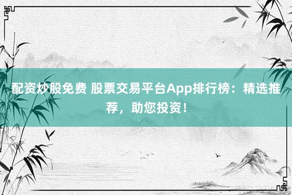 配资炒股免费 股票交易平台App排行榜：精选推荐，助您投资！