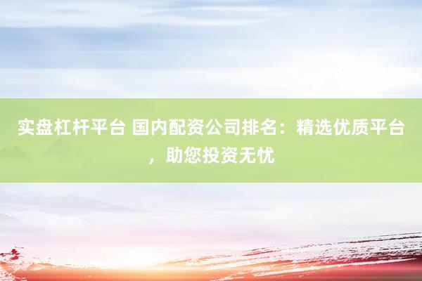 实盘杠杆平台 国内配资公司排名：精选优质平台，助您投资无忧