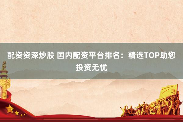 配资资深炒股 国内配资平台排名：精选TOP助您投资无忧
