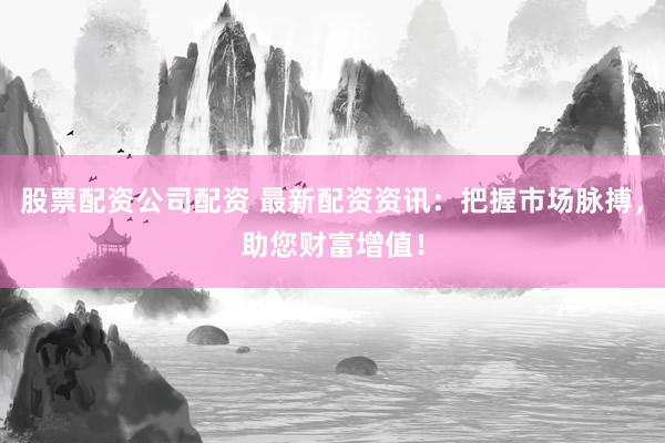 股票配资公司配资 最新配资资讯：把握市场脉搏，助您财富增值！