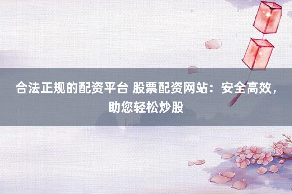 合法正规的配资平台 股票配资网站：安全高效，助您轻松炒股