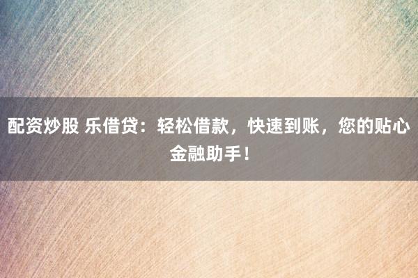 配资炒股 乐借贷：轻松借款，快速到账，您的贴心金融助手！