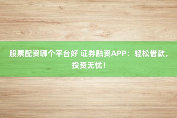 股票配资哪个平台好 证券融资APP：轻松借款，投资无忧！
