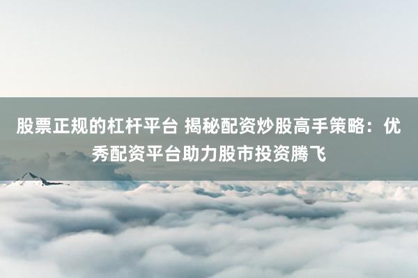 股票正规的杠杆平台 揭秘配资炒股高手策略：优秀配资平台助力股市投资腾飞