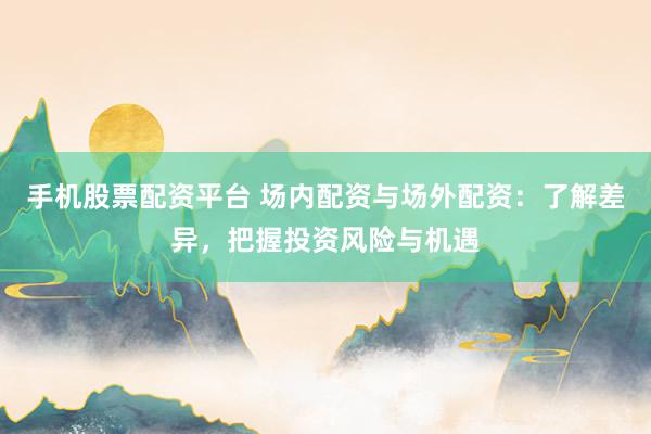 手机股票配资平台 场内配资与场外配资：了解差异，把握投资风险与机遇