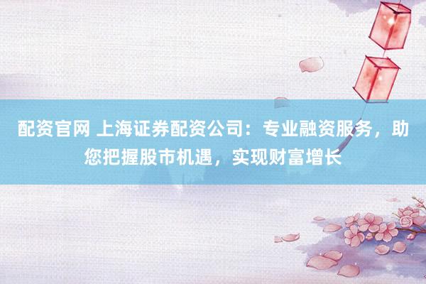 配资官网 上海证券配资公司：专业融资服务，助您把握股市机遇，实现财富增长