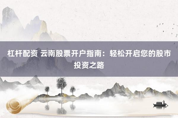 杠杆配资 云南股票开户指南：轻松开启您的股市投资之路