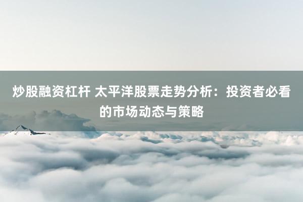 炒股融资杠杆 太平洋股票走势分析：投资者必看的市场动态与策略