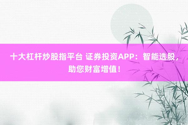 十大杠杆炒股指平台 证券投资APP：智能选股，助您财富增值！