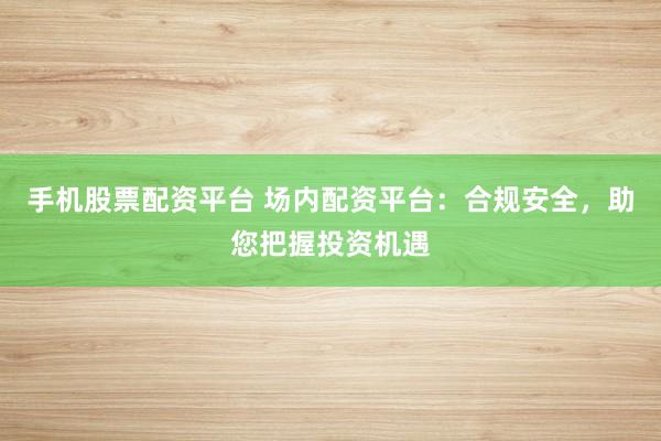 手机股票配资平台 场内配资平台：合规安全，助您把握投资机遇