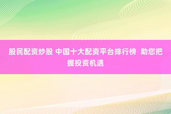 股民配资炒股 中国十大配资平台排行榜  助您把握投资机遇