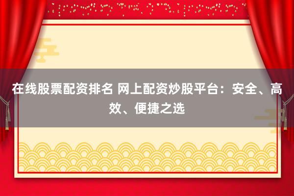 在线股票配资排名 网上配资炒股平台：安全、高效、便捷之选