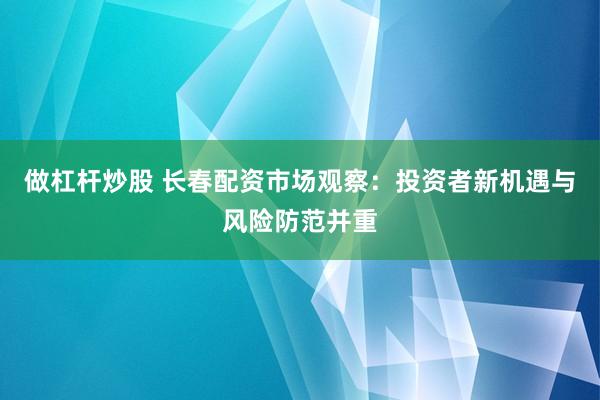 做杠杆炒股 长春配资市场观察：投资者新机遇与风险防范并重