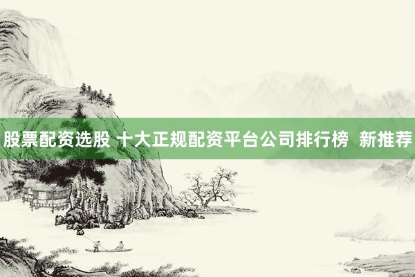 股票配资选股 十大正规配资平台公司排行榜  新推荐