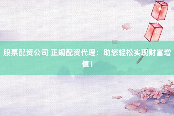 股票配资公司 正规配资代理：助您轻松实现财富增值！