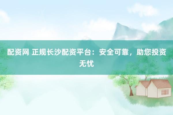 配资网 正规长沙配资平台：安全可靠，助您投资无忧