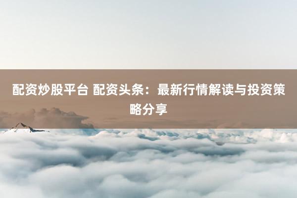 配资炒股平台 配资头条：最新行情解读与投资策略分享
