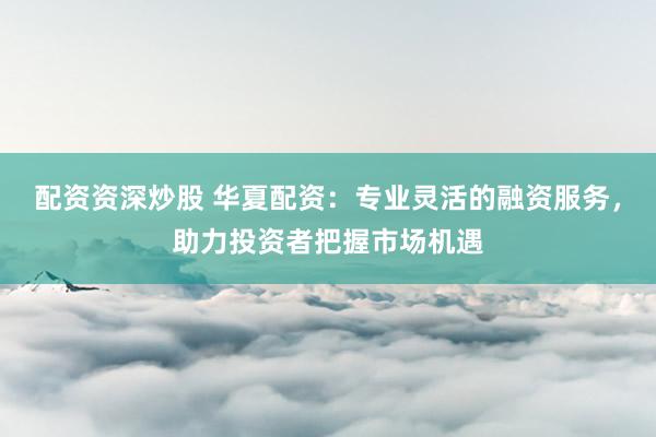 配资资深炒股 华夏配资：专业灵活的融资服务，助力投资者把握市场机遇