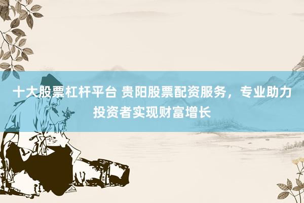 十大股票杠杆平台 贵阳股票配资服务，专业助力投资者实现财富增长