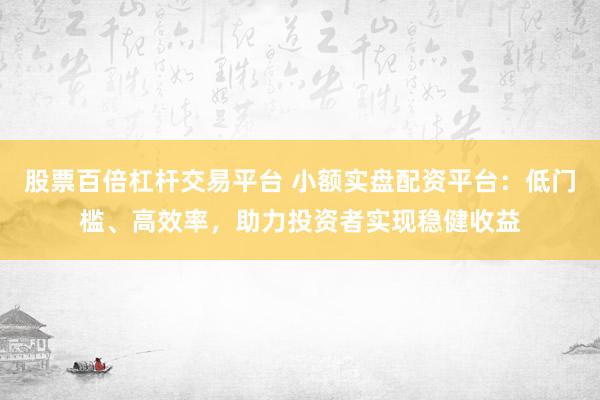 股票百倍杠杆交易平台 小额实盘配资平台：低门槛、高效率，助力投资者实现稳健收益