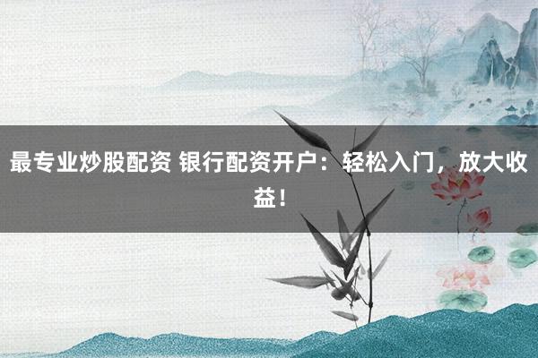 最专业炒股配资 银行配资开户：轻松入门，放大收益！