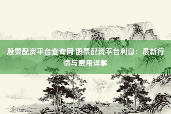 股票配资平台查询网 股票配资平台利息：最新行情与费用详解