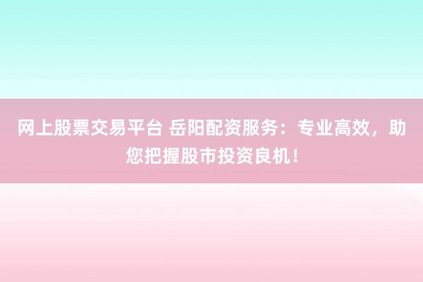 网上股票交易平台 岳阳配资服务：专业高效，助您把握股市投资良机！