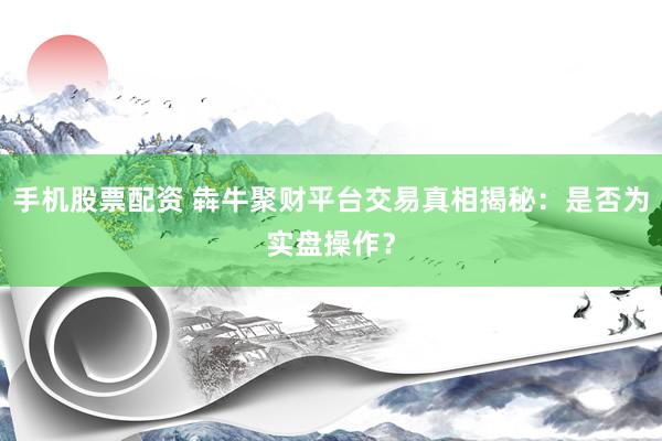 手机股票配资 犇牛聚财平台交易真相揭秘：是否为实盘操作？