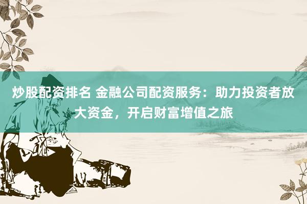 炒股配资排名 金融公司配资服务：助力投资者放大资金，开启财富增值之旅