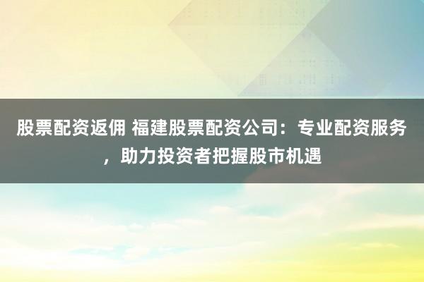 股票配资返佣 福建股票配资公司：专业配资服务，助力投资者把握股市机遇