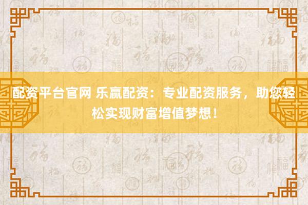 配资平台官网 乐赢配资：专业配资服务，助您轻松实现财富增值梦想！