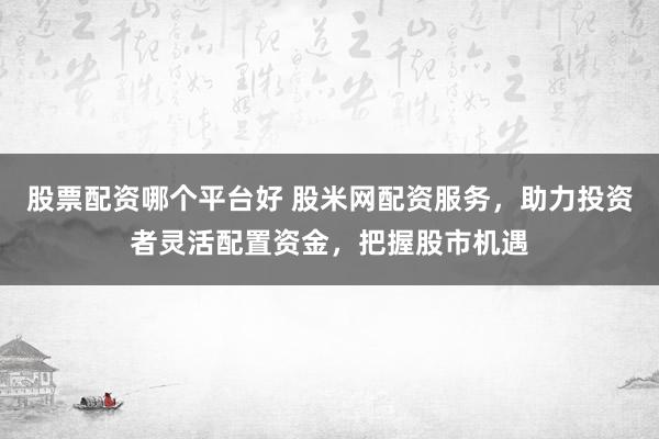 股票配资哪个平台好 股米网配资服务，助力投资者灵活配置资金，把握股市机遇