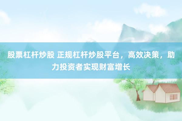 股票杠杆炒股 正规杠杆炒股平台，高效决策，助力投资者实现财富增长