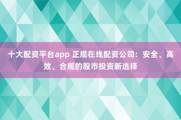 十大配资平台app 正规在线配资公司：安全、高效、合规的股市投资新选择